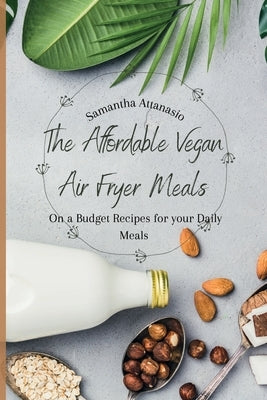 The Affordable Vegan Air Fryer Meals: On a Budget Recipes for your Daily Meals by Attanasio, Samantha