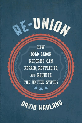 Re-Union: How Bold Labor Reforms Can Repair, Revitalize, and Reunite the United States by Madland, David