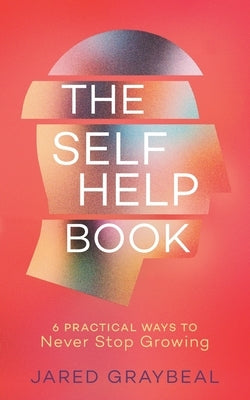 The Self Help Book: 6 Practical Ways to Never Stop Growing by Graybeal, Jared