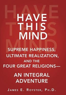 Have This Mind: Supreme Happiness, Ultimate Realization, and the Four Great Religions-An Integral Adventure by Royster, James E.