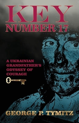 Key Number 17: A Ukrainian Grandfather's Odyssey of Courage by Tymitz, George P.