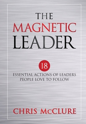 The Magnetic Leader: 18 Essential Actions of Leaders People Love To Follow by McClure, Chris