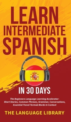 Learn Intermediate Spanish In 30 Days: The Beginners Language Learning Accelerator- Short Stories, Common Phrases, Grammar, Conversations, Essential T by The Language Library