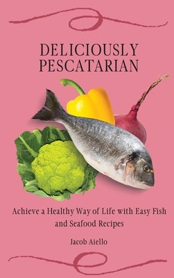 Deliciously Pescatarian: Achieve a Healthy Way of Life with Easy Fish and Seafood Recipes by Aiello, Jacob