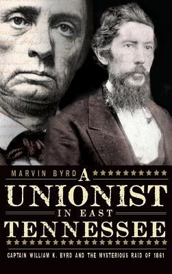 The Unionist in East Tennessee: Captain William K. Byrd and the Mysterious Raid of 1861 by Byrd, Marvin