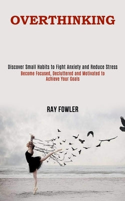 Overthinking: Become Focused, Decluttered and Motivated to Achieve Your Goals (Discover Small Habits to Fight Anxiety and Reduce Str by Fowler, Ray