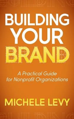 Building Your Brand: A Practical Guide for Nonprofit Organizations by Levy, Michele