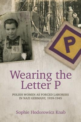 Wearing the Letter P: Polish Women as Forced Laborers in Nazi Germany, 1939-1945 by Knab, Sophie Hodorowicz