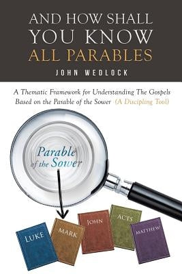 And How Shall You Know All Parables: A Thematic Framework for Understanding the Gospels Based on the Parable of the Sower (a Discipling Tool) by Wedlock, John