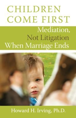 Children Come First: Mediation, Not Litigation When Marriage Ends by Irving, Howard H.