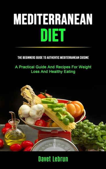 Mediterranean Diet: The Beginners Guide To Authentic Mediterranean Cuisine (A Practical Guide And Recipes For Weight Loss And Healthy Eati by Lebrun, Davet