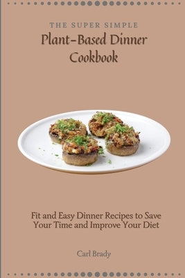 The Super Simple Plant-Based Dinner Cookbook: Fit and Easy Dinner Recipes to Save Your Time and Improve Your Diet by Brady, Carl