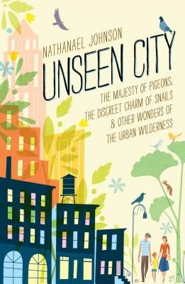 Unseen City: The Majesty of Pigeons, the Discreet Charm of Snails & Other Wonders of the Urban Wilderness by Johnson, Nathanael