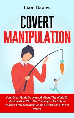 Covert Manipulation: Your Great Guide To Learn All About The World Of Manipulation, With The Techniques To Defend Yourself From Manipulatio by Davies, Liam