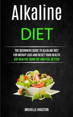 Alkaline Diet: The Beginners Guide to Alkaline Diet for Weight Loss and Reset Your Health ( Eat Healthy, Burn Fat and Feel Better) by Houston, Michelle