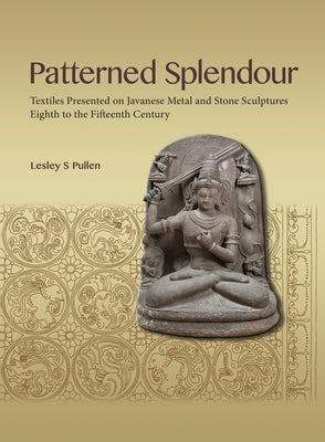 Patterned Splendour: Textiles Presented on Javanese Metal and Stone Sculptures; Eighth to Fifteenth Century by Pullen, Lesley
