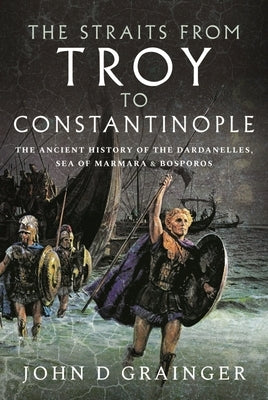 The Straits from Troy to Constantinople: The Ancient History of the Dardanelles, Sea of Marmara and Bosporos by Grainger, John D.