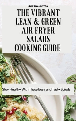 The Vibrant Lean and Green Air Fryer Salads Cooking Guide: Stay Healthy with These Easy and Tasty Salads by Sutton, Roxana