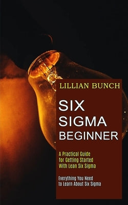 Six Sigma Beginner: A Practical Guide for Getting Started With Lean Six Sigma (Everything You Need to Learn About Six Sigma) by Bunch, Lillian
