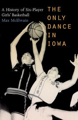 The Only Dance in Iowa: A History of Six-Player Girls' Basketball by McElwain