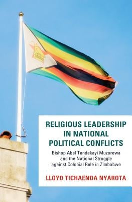 Religious Leadership in National Political Conflict: Bishop Abel Tendekai Muzorewa and the National Struggle Against Colonial Rule in Zimbabwe by Nyarota, Lloyd Tichaenda