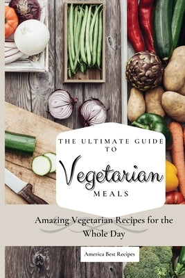 The Ultimate Guide to Vegetarian Meals: Amazing Vegetarian Recipes for the Whole Day by America Best Recipes