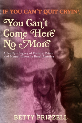 If You Can't Quit Cryin', You Can't Come Here No More: A Family's Legacy of Poverty, Crime and Mental Illness in Rural America by Frizzell, Betty