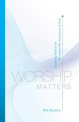 Worship Matters: Leading Others to Encounter the Greatness of God by Kauflin, Bob