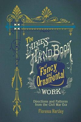 The Ladies' Hand Book of Fancy and Ornamental Work: Directions and Patterns from the Civil War Era by Hartley, Florence