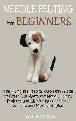 Needle Felting for Beginners: The Complete Step by Step User Guide to Craft Out Awesome Needle Felting Projects and Lifelike Needle Felted Animals a by Green, Alice