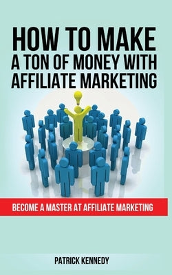 How to Make a Ton of Money with Affiliate Marketing: Become A Master At Affiliate Marketing by Kennedy, Patrick