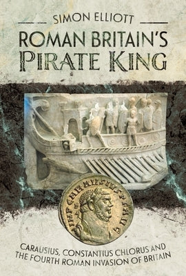 Roman Britain's Pirate King: Carausius, Constantius Chlorus and the Fourth Roman Invasion of Britain by Elliott, Simon