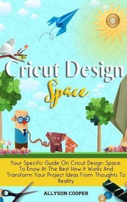 Cricut Design Space: Your Specific Guide On Cricut Design Space, To Know At The Best How It Works And Transform Your Project Ideas From Tho by Cooper, Allyson