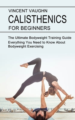 Calisthenics for Beginners: Everything You Need to Know About Bodyweight Exercising (The Ultimate Bodyweight Training Guide) by Vaughn, Vincent