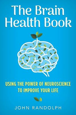 The Brain Health Book: Using the Power of Neuroscience to Improve Your Life by Randolph, John