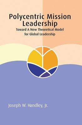 Polycentric Mission Leadership: Toward a New Theoretical Model for Global Leadership by Handley, Joseph W.