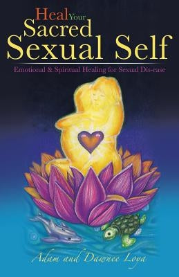 Heal Your Sacred Sexual Self: Emotional & Spiritual Healing for Sexual Dis-Ease by Loya, Adam And Dawnee
