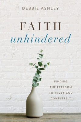 Faith Unhindered: Finding the Freedom to Trust God Completely by Ashley, Debbie