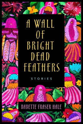 A Wall of Bright Dead Feathers: Stories by Hale, Babette Fraser