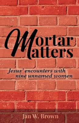 Mortar Matters: Jesus' encounters with nine unnamed women by Brown, Jan W.