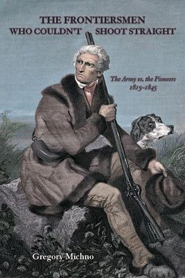 The Frontiersmen Who Couldn't Shoot Straight: The Army vs. the Pioneers 1815-1845 by Michno, Gregory