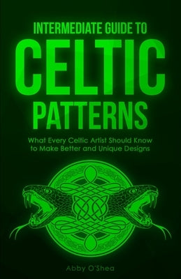 Intermediate Guide to Celtic Patterns: What Every Celtic Artist Should Know to Make Better and Unique Designs by O'Shea, Abby