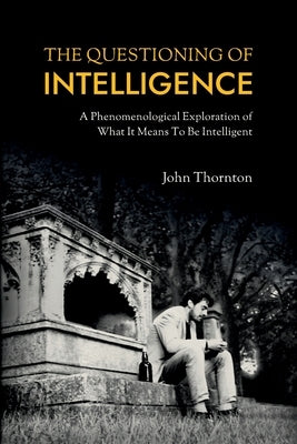 The Questioning of Intelligence: A Phenomenological Exploration of What It Means To Be Intelligent by Thornton, John