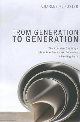 From Generation to Generation: The Adaptive Challenge of Mainline Protestant Education in Forming Faith by Foster, Charles R.