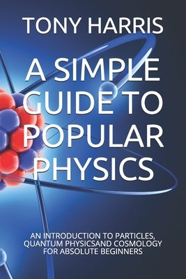 A Simple Guide to Popular Physics: An Introduction to Particles, Quantum Physicsand Cosmology for Absolute Beginners by Harris, Tony