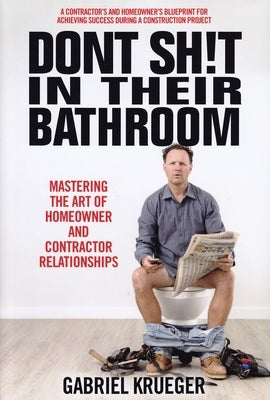 Don't Sh!t in Their Bathroom: Mastering the Art of Homeowner and Contractor Relationships by Krueger, Gabriel