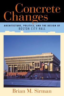 Concrete Changes: Architecture, Politics, and the Design of Boston City Hall by Sirman, Brian