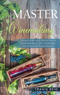 Master Winemaking: Discover the Secrets to Making Premium Homemade Wine in Just 5 Simple Steps, Even If You're An Absolute Beginner by Reid, Travis