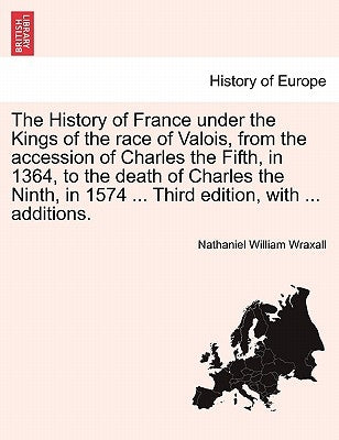The History of France Under the Kings of the Race of Valois, from the Accession of Charles the Fifth, in 1364, to the Death of Charles the Ninth, in 1 by Wraxall, Nathaniel William