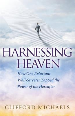 Harnessing Heaven: How One Reluctant Wall-Streeter Tapped the Power of the Hereafter by Michaels, Clifford